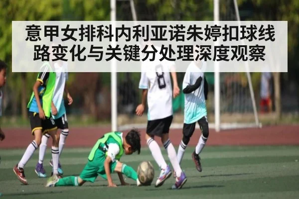 意甲女排科内利亚诺朱婷扣球线路变化与关键分处理深度观察