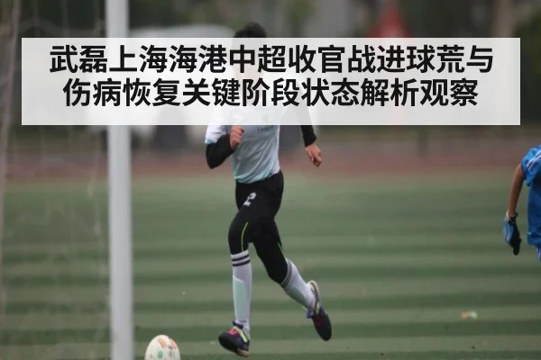 武磊上海海港中超收官战进球荒与伤病恢复关键阶段状态解析观察